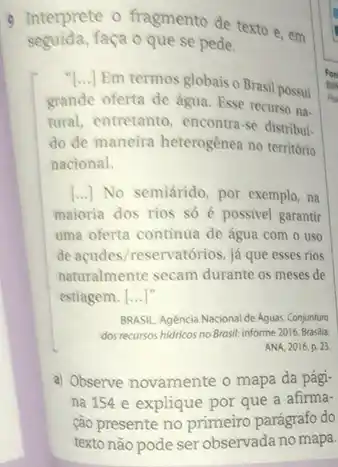 seguida,faça o que se pede.
9 Interprete o fragmento de texto e, em
Em termos globais o Brasil possui
grande oferta de água Esse recurso na-
tural, entretanto, encontra-se distribui
do de maneira heterogênea no território
nacional.
[...] No semiárido, por exemplo, na
maioria dos rios so é possivel garantir
uma oferta continua de água com o uso
de acudes/reservatórios, já que esses rios
naturalmente secam durante os meses de
estiagem. [ldots ]^n
BRASIL. Agencia Nacional de Aguas. Conjunturo
dos recursos hidricos no Brasil: informe 2016. Brasilla:
ANA, 2016. p. 23
a) Observe novamente o mapa da pági-
na 154 e explique por que a afirma-
ção presente no primèiro parágrafo do