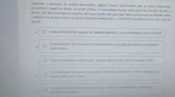 Seguindo a proposta de gestão democrática, alguns autores argumentam que se toma importante.
intensificar o papel do diretor da escola pública A comunidade escolar pode partir do principio de que, 0
diretor nào deve entender se sozinho, nem para decidir nem para agir Nessa perspectiva de reflexảo sobre
trabalho do diretor frente a proposta de gestão democrática, é CORRETO considerar que no dia a dia da
escola:
A	Cada profissional faz apenas um trabatho especifico, sem envolvimento com os demais.
Os profissionais da escola devem desempenhar sua função de maneira competitiva e
B
mentocrática
C	Todos profissionais propbe ações acabam fazendo tudo, porém reclamam muito
Os profissionais da escola desenvolvem atividades integrando o trabalho individual eo
D
coletivo junto com o diretor
Todos profissionais fazem qualquer coisa, com pouca organização e harmonia no
E	ambiente de trabalho