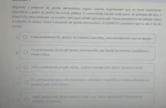 Seguindo a proposta de gestão democrática, alguns autores argumentam que se toma importante.
intensificar o papel do diretor da escola pública A comunidade escolar pode partir do principio de que, 0
diretor nào deve entender se sozinho, nem para decidir nem para agir Nessa perspectiva de reflexio sobre
trabalho do diretor frente a proposta de gestão democrática.CORRETO considerar que no dia a dia da
escola
A	Cada profissional faz apenas um trabatho especifico, sem envolvimento com os demais.
Os profissionais da escola devem desempenhar sua função de maneira competitiva e
B
meritocrática
C	Todos profissionais propoe ações, acabam fazendo tudo porém reclamam multo
Os profissionais da escola desenvolvem atividades integrando o trabalho individual e o
D
coletivo junto com o diretor
Todos profissionals fazem qualquer coisa, com pouca organização e harmonia no
ambiente de trabalho