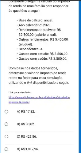 seguinte calculo ao imposto
de renda de uma familia para responder
às questões a seguir.
- Base de cálculo:anual
- Ano calendário : 2023.
- Rendimentos tributáveis: RS
32.500,00 (salário anual)
Outros rendimentos: R 5.400,00
(aluguel).
- Dependentes: 3.
- Gastos com estudo: R 3.800,00
- Gastos com saúde: R 3.500,00
Com base nos dados fornecidos,
determine o valor do imposto de renda
retido na fonte para essa simulação
utilizando o link disponibilizado a seguir.
Link para simulador:
https://www.idinheirc .com.br/calculadoras,/simulador-
imposto-de-rendal.
A) R 17,82
B) R 33,82
C) R 423,56
D) R 3.017,96