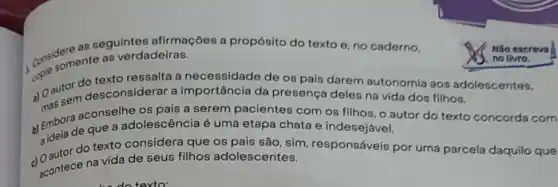 as seguintes afirmaçōes a propósito do texto e no caderno,
come somente as verdadeiras.
a) Oautor desconsiderar a importância da presença deles na vida dos
do os pais darem autonomia aos ad
aconselhe os pais a serem pacientes com os filhos, o autor do texto concorda com
b) Emborde que a adolescência é uma etapa chata e indesejável.
a tor do texto considera que os pais são, sim responsáveis por uma parcela daquilo que
acontece na vida de seus filhos adolescentes.