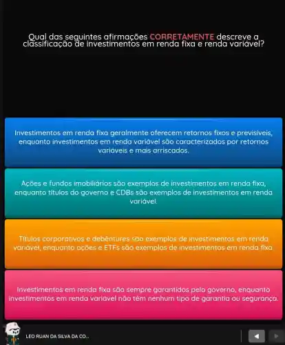 seguintes
classificação	tos em renda fixa e renda variável?
Investimentos em renda fixa geralmente oferecem retornos fixos e previsiveis,
enquanto investimentos em renda variável são caracterizados por retornos
variáveis e mais arriscados.
Ações e fundos imobiliários são exemplos de investimentos em renda fixa
enquanto títulos do governo e CDBs são exemplos de investimentos em renda
variável.
Títulos corporativos e debêntures são exemplos de investimentos em renda
variável enquanto ações e ETFs são exemplos de investimentos em renda fixa
Investimentos em renda fixa são sempre garantidos pelo governo , enquanto
investimentos em renda variável não têm nenhum tipo de garantia ou segurança.
LEO RUAN DA SILVA DA CO..