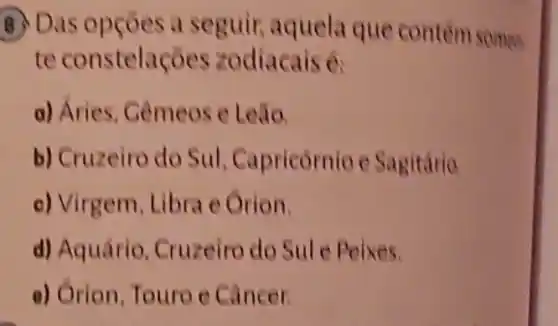 seguir, aquela que contem somes.
te odiacais 6
a) Aries
b) Cruzeiro do Sul Capricórnio e Sagitária
c) Virgem, Libra e Orion
d) Aquário Cruzeiro do Sule Peixes
e) Orion,Touro e Cancer.