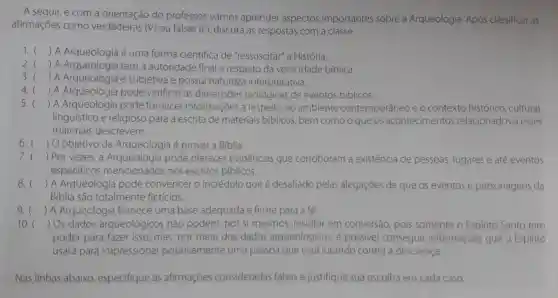 A seguir, e com a do professor,vamos aprender aspectos importantes sobre a Arqueologia Após classificar as
afirmações como verdadeiras (V) ou falsas (F), discuta as respostas com a classe.
1. () A Arqueologia é uma forma cientifica de "ressuscitar" a História.
2. () A tem a autoridade final a respeito da veracidade bíblica.
3. () A Arqueologia é subjetiva e possui natureza interpretativa.
4. () A Arqueologia pode verificar as dimensōes teológicas de eventos biblicos.
5. () A Arqueologia pode fornecer informações a respeito do ambiente contemporâneo e o contexto histórico, cultural,
linguistico e religioso para a escrita de materiais biblicos, bem como o que os acontecimentos relacionados a esses
materiais descrevem.
6. () O objetivo da Arqueologia é provar a Biblia.
7. () Por vezes pode oferecer evidências que corroboram a existência de pessoas, lugares e até eventos
especificos mencionados nos escritos biblicos.
8. () A Arqueologia pode convencer o incrédulo que é desafiado pelas alegaçōes de que os eventos e personagens da
Bíblia são totalmente ficticios.
9. () A Arqueologia fornece uma base adequada e firme para a fé.
10. () Os dados arqueológicos não podem, por si mesmos resultar em conversão, pois somente o Espirito Santo tem
poder para fazer isso; mas, por meio dos dados arqueológicos, é possivel conseguir informações que o Espirito
usará para impressionar positivamente uma pessoa que está lutando contra a descrença.
Nas linhas abaixo especifique as afirmaçōes consideradas falsas e justifique sua escolha em cada caso.