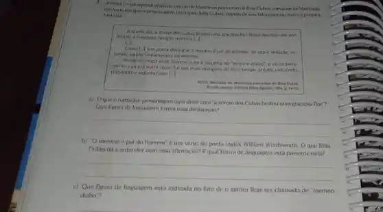 A seguir, está reproduzido um trechodo Momórias.posstumas de Brás Cubas.romance de Machado
de Assis em que a personaitem principal. Brids Cubas, depois de seu falecimento, narra a própria
historia
Naquele dia, a Srvore dos Cubas brotou uma graciosa flor. Nasci, recebeu me nos
braços a Pascoela, insigne parteira [-1.
Cresci [. Um poeta dizia que o menino épai do homem Se isto é verdade ve
jamos alguns lineamentos do menino.
Desde os cinco anos merecera eu a alcunha de "menino diabo"; e verdadeira-
mente nào era outra coiso; fui dos mais malignos do meu tempo arguto, indiscreto.
traquinas e voluntarioso. [..]
ASSIS, Machado de, Memorios postumos de Brds Cubas
Rio de Janeiro: Editora Nova Aguilar, 1994, p.16-15
a) Oqueo narrador-personagem querdizer com "a arvore dos Cubas brotou uma graciosa flor?
Que figura de linguagem forma essa declaração?
__
b) 'O menino é pai do homem"e um verso do poeta Ingles William Wordsworth. O que Brás
Cubas dá a entender com essa afirmação? E qual figura de linguagem está presente nela?
__
c) Que figura de linguagem está indicada no fato de o garoto Brás ser chamado de 'menino
diabo"?