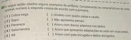 seguir estão citados alguns exemplos de anfibios. Considerando as características de cada
animal, numere a segunda coluna de acordo com a
(1) Cobra-cega
() Urodelo com quatro patas e cauda.
(2) Sapo
() Não apresenta pernas.
(3) Perereca
() Anuro com discos adesivos nos dedos.
(4) Salamandra
()
 Anuro que apresenta adaptações ao nado em suas patas.
(5) Rã
()
 Anuro com pele enrugada e dedos alongados.