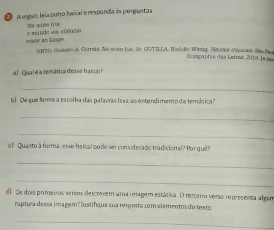 A seguir, leia outro haicai e responda às perguntas.
Na noite fria
PINTO, Gustavo A. Correia Na noite fria. In GUTILI.A, Rodolfo Witzig Haicais tropicais. São Paul
Companhia das Letras , 2018. [e-boo
a) Qualé a temática desse haicai?
__
b) Deque forma a escolha das palavras leva ao entendimento da temática?
__
c) Quanto à forma , esse haicai pode ser considerado tradicional? Por quê?
__
d) Os dois primeiros versos descrevem uma imagem estática. O terceiro verso representa algum
ruptura dessa imagem? Justifique sua resposta com elementos do texto.
__