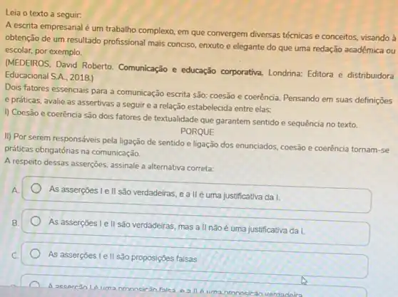 a seguir.
A escrita empresarial é um trabalho complexo, em que convergem diversas técnicas e conceitos, visando à
obtenção de um resultado profissional mais conciso, enxuto e elegante do que uma redação acadêmica ou
escolar, por exemplo.
(MEDEIROS, David Roberto Comunicação e educação corporativa. Londrina: Editora e distribuidora
Educacional S.A.. 2018.)
Dois fatores essencials para a comunicação escrita são:coesão e coerência. Pensando em suas definições
e práticas, avalie as assertivas a seguir e a relação estabelecida entre elas:
I) Coesão e coerência são dois fatores de textualidade que garantem sentido e sequência no texto.
PORQUE
II) Por serem responsáveis pela ligação de sentido e ligação dos enunciados coesão e coerência tornam -se
práticas obrigatórias na comunicação.
A respeito dessas asserções assinale a alternativa correta:
A
As asserçōes Le II são verdadeiras, e a II é uma justificativa da I.
B.
As asserções I e II são verdadeiras, mas a II não é uma justificativa da I.
As asserções I e II são proposições falsas
A accercǎo
nronocirân verdadeira