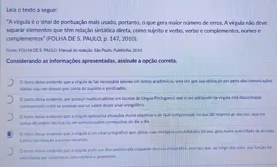 a seguir:
"Avirgula éo sinal de pontuação mais usado , portanto, o que gera maior número de erros.A virgula não deve
separar elementos que têm relação sintática direta, como sujeito e verbo, verbo e complementos ,nomes e
complementos "(FOLHA DE S. PAULC , p. 147, 2010).
Fonte: FOLHA DES PAULO. Manual de redação São Paulo: Publifolha, 2010.
Considerando as informações apresentadas, assinale a opção correta.
J O texto deixa evidente que a virgula se faz necessária apenas em textos acadêmicos, uma vez que sua utilização por parte das comunicaçōes
diárias caiu em desuso por conta de sujeitos e predicados.
texto deixa evidente por possuir tradicionalismo em termos de Lingua Portuguesa, que o uso adequado da virgula está disseminado
corretamente entre as pessoas que se valem desse sinal ortográfico.
texto deixa evidente que a virgula apresenta situações muito objetivas e de facil compreensão no que diz respeito áo seu uso, seja em
textos de ordem técnica ou em comunicaçōes corriqueiras do dia a dia
D
texto deixa evidente que a virgula é um sinal ortográfico que dadas suas multiplas possibilidades de uso, gera maior quantidade de dividas
cerros em relação a outros recursos.
Otexto deixa evidente que a virgula pode ser desconsiderada enquanto recursu orlografico, una vezz que, ao longo dos anos, sua função foi
substituida por elementos como verbos e pronomes.