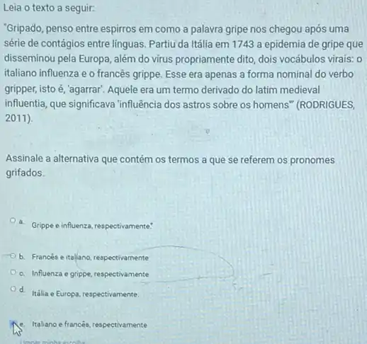 seguir:
"Gripado, penso entre espirros em como a palavra gripe nos chegou após uma
série de contágios entre linguas. Partiu da Itália em 1743 a epidemia de gripe que
disseminou pela Europa, além do virus propriamente dito dois vocábulos virais: 0
italiano influenza e o francês grippe. Esse era apenas a forma nominal do verbo
gripper, isto é, 'agarrar Aquele era um termo derivado do latim medieval
influentia, que significava influencia dos astros sobre os homens" (RODRIGUES,
2011).
Assinale a alternativa que contém os termos a que se referem os pronomes
grifados.
a. Grippe einfluenza, respectivemente!
b. Francés e italiano respectivamente
c. Influenza e grippe respectivamente
d. Itália e Europa respectivamente.
e. taliano effrancès, respectivamente