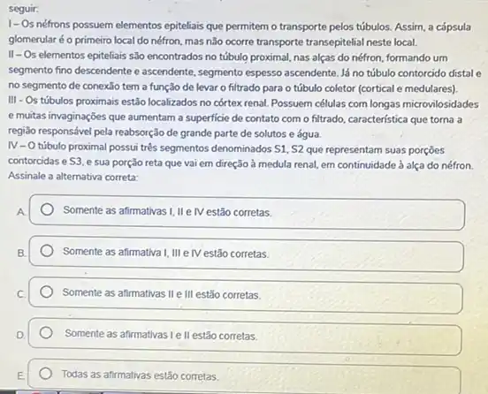 seguir:
I-Os néfrons possuem elementos epiteliais que permitem o transporte pelos túbulos Assim, a cápsula
glomerularé o primeiro local do néfron, mas não ocorre transporte transepitelial neste local.
II-Os elementos epiteliais são encontrados no túbulo proximal, nas alças do néfron, formando um
segmento fino descendente e ascendent, segmento espesso ascendent Já no túbulo contorcido distal e
no segmento de conexảo tem a função de levar o filtrado para o túbulo coletor (cortical e medulares).
III - Os túbulos proximais estão localizados no córtex renal. Possuem células com longas microvilosidades
e muitas invaginações que aumentam a superficie de contato com o filtrado característica que torna a
regi3o responsável pela reabsorção de grande parte de solutos e água
IV-0
túbulo proximal possui trés segmentos denominados S1, S2 que representam suas porçōes
contorcidas e S3. e sua porção reta que vai em direção a medula renal, em continuidade à alça do néfron.
Assinale a alternativa correta:
Somente as afirmativas I, IIe IV estão corretas.
Somente as afirmativa I, III elV estão corretas.
Somente as afirmativas II e III estão corretas.
Somente as afirmativas le II estão corretas.
Todas as afirmativas estão corretas.