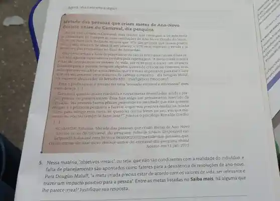 seguir
Metade das pessoas que criam metas de Ano-Novo
desiste antes do Camaval, diz pesquisa
Ainda nào chegou o Carnaval, mas muitos que começam a ler este texto
ja desistiram de cumpnr as suas resoluçōes de Ano-Novo. Estudo do Statis-
tic Brain Research Institute mostra que 50%  das pessoas que fazem planos
para o ano mudam de ideia já em janeiro ,e 27%  nem esperam a virada e já
desistem das promessa s no final de dezembro.
Objetivos irreais e falta de planejamento são as principais causas desse re-
sultado, aponta especialistas ouvidos pela reportagem. "A meta cnada precisa
estar de acordo com os valores de vida ser relevante e trazer um impacto
positivo para a pessoa Imagine alguém querendo crescer na empresa, mas
sabe que isso vai afetar a sua familia , que é o mais importante para ela? Claro
que ela vai arrumar uma maneira de sabotar o trabalho", diz Douglas Maluf,
life trainer e idealizado do Método MD -Inteligência Emocional.
Para o profissional, é preciso ter uma "conexão racional e emocional"com
esse desejo. [...]
Com essa questão maior resolvida e novas metas desenhadas, aindaé pre-
ciso pensar no planejamento. Essa fase exige um pensamento invertido da
situação. "As pessoas fazem planos pensando no resultado que elas querem
chegar, e a primeira pergunta a fazeré o que vou precisar mudar na minha
rotina para atingir essa meta. Se quero ler tantos livros no ano em que mo-
mento eu vou ter tempo de fazer isso 2", pontua o psicólogo Ronaldo Coelho
1.
SCHIAVON, Fabiana Metade das pessoas que criam metas de Ano -Novo
desiste antes do Carnaval, diz pesquisa.Folha de S.Paulo Disponivel em:
https://f5.folha.uol.com br/viva-bem /2020/02/metade-das -pessoas-que-
criam-metas-de-ano -novo-desiste-antes-do -carnaval-diz-pesquisa shtml
Acesso em 11 jan 2023.
5.Nessa matéria , "objetivos irreais", ou seja, que não são condizentes com a realidade do individuo, e
falta de planejamento são apontados como fatores para a desistência de resoluçães de ano-novo.
Para Douglas Maluff "a meta criada precisa estar de acordo com os valores de vida ser relevante e
trazer um impacto positivo para a pessoa". Entre as metas listadas no Saiba mais, há alguma que
lhe parece irreal? Justifique sua resposta.