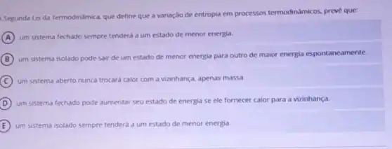 Segunda Lei da Termodinamica, que define que a variação de entropia em processos termodinâmicos, prevé que:
A
um sistema fechado sempre tenderá a um estado de menor energia.
B
um sistema isolado pode sair de um estado de menor energia para outro de maior energia espontaneamente.
C um sistema aberto nunca trocará calor com a vizinhança, apenas massa.
D
um sistema fechado pode aumentar seu estado de energia se ele fornecer calor para a vizinhança.
um sistema isolado sempre tenderá a um estado de menor energia.