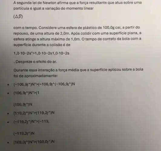 A segunda lei de Newton afirma que a força resultante que atua sobre uma
partícula é igual a variação do momento linear
(Delta hat (p))
com o tempo . Considere uma esfera de plástico de 100 ,0g cai, a partir do
repouso, de uma altura de 2,0m . Após colidir com uma superficie plana, a
esfera atinge a altura máxima de 1,0m . O tempo de contato da bola com a
superficie durante a colisão é de
1,0cdot 10-2s''gt 1,0cdot 10-2s1,0cdot 10-2s
Despreze o efeito do ar.
Durante essa interação a força média que a superficie aplicou sobre a bola
foi de aproximadam ente:
(-106,9J^wedge )N^wedge gt (-106,9J^wedge (-106,9J^wedge )N
(106,9J^wedge )N''gt (1
(106,9J^wedge )N
(119,2J^wedge )N''gt (119,2J^wedge )N
(-119,2J^wedge )N''gt (-119,
(169,0J^wedge )N''gt (169,0J^wedge )N