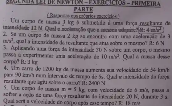 SEGUNDA LEI DENE RCICIOS -PRIMEIRA
PARTE
(Respostas nos próprios exercicios )
1. Um corpo de massa 3 kg é submetido á uma força resultante de
intensidade 12 N. Qual a aceleração que a mesian adquire?(R: 4m/s^2
2. Se um corpo de massa 2 kg se encontra com uma aceleração de 3
m/s^2
, qual a intensidade da resultante que atua sobre o mesmo? R: 6 N
3. Aplicando uma força de intensidade 30 N sobre um corpo, o mesmo
passa a experimentar uma aceleração de 10m/s^2 Qual a massa desse
corpo? R: 3 kg
4. Um carro de 1200 kg de massa aumenta sua velocidade de 54km/h
para 90km/h
num intervalo de tempo de 5s . Qual a intensidade da forca
resultante que agiu sobre o carro? R: 2400 N
5. Um corpo de massa m=5kg com velocidade de 6m/s , passa a
softer a ação de uma força resultante de intensidade 20 N, durante 3 s.
Qual será a velocidade do corpo após esse tempo? R: 18m/s