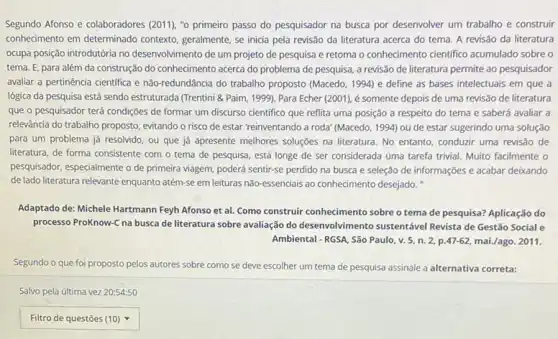 Segundo Afonso e colaboradores (2011), "o primeiro passo do pesquisador na busca por desenvolver um trabalho e construir
conhecimento em determinado contexto, geralmente, se inicia pela revisão da literatura acerca do tema. A revisão da literatura
ocupa posição introdutória no desenvolvimento de um projeto de pesquisa e retoma o conhecimento cientifico acumulado sobre o
tema. E, para além da construção do conhecimento acerca do problema de pesquisa, a revisão de literatura permite ao pesquisador
avaliar a pertinência cientifica e não-redundância do trabalho proposto (Macedo, 1994) e define as bases intelectuais em que a
lógica da pesquisa está sendo estruturada (Trentini &Paim, 1999). Para Echer (2001), é somente depois de uma revisão de literatura
que o pesquisador terá condições de formar um discurso cientifico que reflita uma posição a respeito do tema e saberá avaliar a
relevância do trabalho proposto evitando o risco de estar 'reinventando a roda (Macedo, 1994) ou de estar sugerindo uma solução
para um problema já resolvido, ou que já apresente melhores soluções na literatura. No entanto, conduzir uma revisão de
literatura, de forma consistente com o tema de pesquisa, está longe de ser considerada uma tarefa trivial. Muito facilmente o
pesquisador, especialmente o de primeira viagem, poderá sentir-se perdido na busca e seleção de informações e acabar deixando
de lado literatura relevante enquanto atém-se em leituras não essendais ao conhecimento desejado."
Adaptado de: Michele Hartmann Feyh Afonso et al.Como construir conhecimento sobre o tema de pesquisa?Aplicação do
processo ProKnow-C na busca de literatura sobre avaliação do desenvolvimento sustentável Revista de Gestão Social e
Ambiental - RGSA, São Paulo v. 5, n.2, .47-62,mai./ago.2011
Segundo o que foi proposto pelos autores sobre como se deve escolher um tema de pesquisa assinale a alternativa correta:
Salvo pela última vez 20:54:50
square