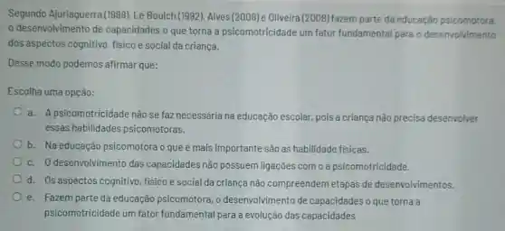 Segundo Ajuriaguerra (1988), Le Boulch (1992)Alves (2008) e Oliveira (2008) fazem parte da educação psicomotora
desenvolvimento de capacidades o que torna a psicomotricidade um fator fundamental para o desenvolvimento
dos aspectos cognitivo fisico e social da criança.
Desse modo podemos afirmar que:
Escolha uma opção:
a. Apsicomotricidade nǎo se faz necessária na educação escolar, pois a criança nào precisa desenvolver
essas habilidades psicomotoras.
b. Na educação psicomotora o que é mais importante são as habilidade fisicas.
c. O desenvolvimento das capacidades não possuem ligações com o a psicomotricidade.
d. Os aspectos cognitivo, fisico e social da criança não compreendem etapas de desenvolvimentos.
e. Fazem parte da educação psicomotora, o desenvolvimento de capacidades o que torna a
psicomotricidade um fator fundamental para a evolução das capacidades