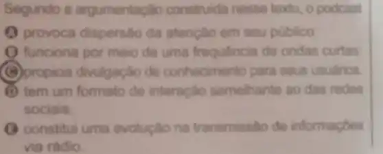 Segundo a argumentaçǎo construlda nesse texto o podcast
provoca dispersão da atençlo em seu público.
funciona por meio de uma frequência de ondas curtas
B propicia divulgação de conhecimento para seus usuarios
D tem um formato de interaçdo semelhante ao das redes
sociais.
(C) constitui uma evoluçlo na transmissto de informaçóes
via rádio.