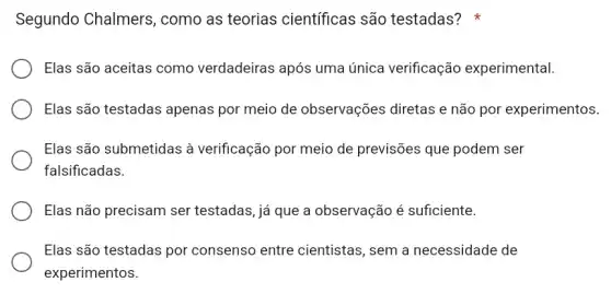 Segundo Chalmers , como as teorias científicas são testadas?
Elas são aceitas como verdadeiras após uma única verificação experimental.
Elas são testadas apenas por meio de observações diretas e não por experimentos.
Elas são submetidas à verificação por meio de previsões que podem ser
falsificadas.
Elas não precisam ser testadas, já que a observação é suficiente.
Elas são testadas por consenso entre cientistas, sem a necessidade de
experimentos.