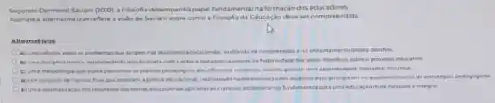 Segundo Dermeval Savian!(2010), a Filosofia desempenha papel fundamental na formação dos educadores.
Assinate a alternativa que reflete a visão de Saviani sobre como a Filosofia da Educação deve ser compreendida
Alternativas
A) Uma reflexio sobre os problemas que surgern nasatividades educacionars, aualilando na compreensio eno enfrentamento desses desafios
B) Uma disciplina tedrica estabelecendo relação direta com a pritica pedagogica atraves da historicidade das ideias filosdicas sobreo processo educativo
C) Uma metodologia que busca padronizar as praticas pedagogicasem differentes contentos visando garantir uma aprendizagen comum e inclusiva
D) Um conjunto de normas fixas que orientam a pratica educacional, colaborando na determinaçdo dos objetivor educacionais em no estabelecimento de estratégias pedagogicas
(1) Uma sistematizacio dos resultadon das teorias educacionals aplicadas ao curricula, estabelecendo fundamentos para uma educas to mais inclusiva e integral.