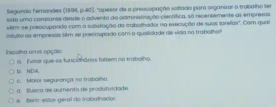 Segundo Fernandes (1996, p.40), "apesar de a preocupação voltada para organizar o trabalho ter
sido uma constante desde o advento da administração científica, só recentemente as empresas
vêm-se preocupando com a satisfação do trabalhador na execução de suas tarefas". Com qual
intuito as empresas têm se preocupado com a qualidade de vida no trabalho?
Escolha uma opção:
a. Evitar que os funciónários faltem no trabalho
b. NDA
c. Maior segurança no trabalho.
d. Busca de aumento de produtividade.
e. Bem-estar geral do trabalhador.