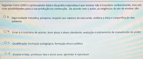 Segundo Freire (2001) o pressuposto básico da prática educativa é que ensinar não é transferir conhecimento, mas sim
criar possibilidades para a sua produção ou construção De acordo com o autor, as exigências do ato de ensinar são:
a. Rigorosidade metódica, pesquisa respeito aos saberes do educando, estética e ética e corporificação das
palavras
b. Erraréo contrário de acertar, bom aluno é aluno obediente, avaliação é instrumento de manutenção do poder
c. Qualificação, formação pedagógica, formação ética e politica
d. Ensinaré falar professor fala e aluno ouve, aprender é reproduzir