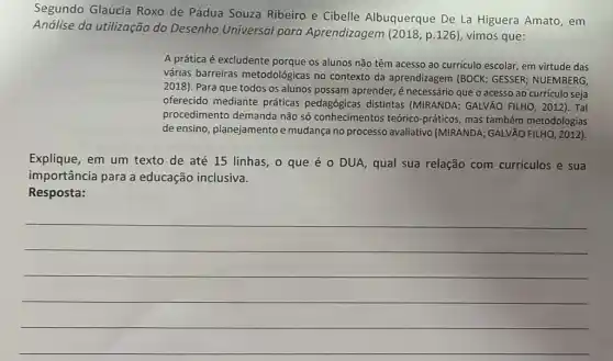 Segundo Glaucia Roxo de Pádua Souza Ribeiro e Cibelle Albuquerque De La Higuera Amato , em
Andlise da utilização do Desenho Universal para Aprendizagem (2018, p 126), vimos que:
A prática é excludente porque os alunos não têm acesso ao curriculo escolar em virtude das
várias barreiras metodológicas no contexto da aprendizagem (BOCK ; GESSER; NUEMBERG,
2018). Para que todos os alunos possam aprender,é necessário que o acesso ao currículo seja
oferecido mediante práticas distintas (MIRANDA GALVÃO FILHO, 2012). Tal
procedimento demanda não só conhecimentos teórico -práticos, mas também metodologias
de ensino, planejamentoe mudança no processo avaliativo (MIRANDA; GALVÃO FILHO, 2012).
Explique, em um texto de até 15 linhas , 0 que éo DUA, qual sua relação com curriculos e sua
importância para a educação inclusiva.
Resposta:
__