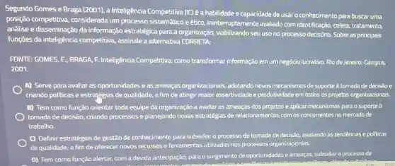 Segundo Gomes e Braga (2001), a Inteligência Competitiva (IC) é a habilidade e capacidade de usar o conhecimento para buscar uma
posição competitiva considerada um processo sistemático e ético ininterruptamente avaliado com identificação, coleta,tratamento,
anâlise e disseminação da informação estratégica para a organização viabilizando seu uso no processo decisório. Sobre as principais
funçōes da inteligência competitiva, assinale a alternativa CORRETA:
FONTE: GOMES, E;BRAGA, F. Inteligência Competitiva: como transformar informação em um negócio lucrativo. Rio de Janeiro: Campus,
2001.
A) Serve para avaliar as oportunidades e as ameaças organizacionais , adotando novos mecanismos de suporte à tomada de decisão e
criando politicas e estratégias de qualidade, a fim de atingir maior assertividade e produtividade em todos os projetos organizacionais.
B) Tem como função orientar toda equipe da organização a avaliar as ameaças dos projetos e aplicar mecanismos para o suporte à
tomada de decisão, criando processos e planejando novas estratégias de relacionamentos com os concorrentes no mercado de
trabalho.
C) Definir estratégias de gestão de conhecimento para subsidiar o processo de tomada de decisão.avaliando as tendências e politicas
de qualidade, a fim de oferecer novos recursos e ferramentas utilizadas nos processos organizacionais.
D) Tem como função alertar, com a devida antecipação, para o surgimento de oportunidades e ameaças, subsidiar o processo de
ear also docubaid 908 1030