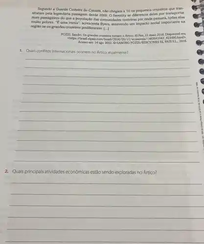 Segundo a Guarda Costeira do Canadá, não chegam a 10 os pequenos cruzeiros que tran-
sitaram pela legendária passagem desde 2009. 0 Serenity se diferencia deles por transportar
mais passageiros do que a população das comunidades costeiras por onde passará todas elas
muito pobres. "E" uma ironia ", acrescenta Byers, antevendo um impacto social importante na
região se os grandes cruzeiros proliferarem. [...]
POZZZI, Sandro. Os grandes cruzeiros tomam o Artico.El Pais, 22 maio 2016. Disponível em:
<https://brasil.elpais.com/brasi 1/2016/05/21/economia/1 html>.
Acesso em: 14 ago.2022. (C) SANDRO POZZI /EDICIONES EL. PAIS S.L., 2016.
1. Quals conflitos internacionais	no Artico atualmente?
__
2. Quais principais atividades econômicas estão sendo exploradas no Artico?
__