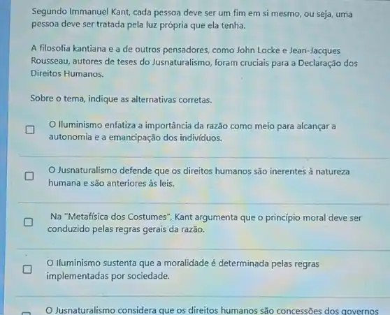 Segundo Immanuel Kant, cada pessoa deve ser um fim em si mesmo ou seja, uma
pessoa deve ser tratada pela luz própria que ela tenha.
A filosofia kantiana e a de outros pensadores como John Locke e Jean-Jacques
Rousseau, autores de teses do Jusnaturalismo, foram cruciais para a Declaração dos
Direitos Humanos.
Sobre o tema, indique as alternativas corretas.
Iluminismo enfatiza a importância da razão como meio para alcançar a
autonomia e a emancipação dos indivíduos.
Jusnaturalismo defende que os direitos humanos são inerentes à natureza
humana e são anteriores às leis.
Na "Metafisica dos Costumes ", Kant argumenta que o princípio moral deve ser
conduzido pelas regras gerais da razão.
Iluminismo sustenta que a moralidade é determinada pelas regras
implementadas por sociedade.
Jusnaturalismo considera que os direitos humanos são concessões dos qovernos