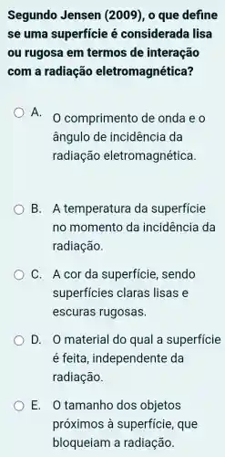 Segundo Jensen (2009), 0 que define
se uma superficie é considerada I lisa
ou rugosa em termos de interação
com a radiação eletromagnética?
A.
comprimento de onda e o
ângulo de incidência da
radiação eletromagnética.
B. A temperatura da superficie
no momento da incidencia da
radiação.
C. Acor da superficie , sendo
superficies claras lisas e
escuras rugosas.
D. O material do qual a superficie
é feita , independente da
radiação.
E. . tamanho dos objetos
próximos à superficie , que
bloqueiam a radiação.