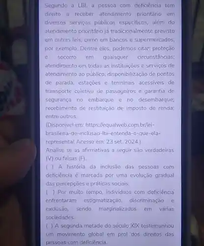 Segundo a LBI, a pessoa com deficiência tem
direito a receber atendimento prioritário em
diversos serviços públicos especificos, além do
atendimento prioritário já tradicionalmente previsto
em outras leis como em bancos e supermercados,
por exemplo Dentre eles podemos citar:proteção
e socorro em quaisquer circunstâncias;
atendimento em todas as instituições e serviços de
atendimento ao público;disponibilização de pontos
de parada estaçoes e terminais acessiveis de
transporte coletivo de passageiros e garantia de
segurança no embarque e no desembarque;
recebimento de restituição de imposto de renda;
entre outros.
(Disponível em:https://equalweb .com.br/lei-
brasileira-de -inclusao -Ibi-entenda-o-que-ela-
represental. Acesso em: 23 set. 2024.
Analise se as afirmativas a seguir são verdadeiras
(V) ou falsas (F)
() A história da inclusão das pessoas com
deficiência é marcada por uma evolução gradual
das percepçōes e práticas sociais.
() Por muito tempo individuos com deficiência
enfrentaram estigmatização discriminação e
exclusão, sendo marginalizados em várias
sociedades.
( ) A segunda metade do século XIX testemunhou
um movimento global em prol dos direitos das
pessoas com deficiência.