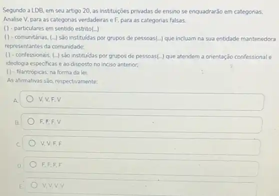 Segundo a LDB, em seu artigo 20, as instituições privadas de ensino se enquadrarão em categorias.
Analise V, para as categorias verdadeiras eF, para as categorias falsas.
() - particulares em sentido estrito(...)
() - comunitárias, () são instituidas por grupos de pessoas(...) que incluam na sua entidade mantenedora
representantes da comunidade:
( ) - confessionais, (...)são instituidas por grupos de pessoas (ldots ) que atendem a orientação confessional e
ideologia especificas e ao disposto no inciso anterior;
( ) - filantrópicas, na forma da lei.
As afirmativas são, respectivamente:
V, V, F,V
F.E.F.V
V, V,F,F
F,F,F,F
V,V,V,V