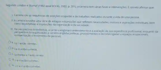 Segundo London e Stump (1982 apud BOOG, 2002.p. 201), a carreira tem várias fases e intervenções E correto afirmar que:
1. Carreira são as sequências de posições ocupadas e de trabalhos realizados durante a vida de uma pessoa.
II. A carreira envolve uma série de estágios e transições que refletem necessidades, motivos e aspiraçóes individuals, bem
como expectativas e imposições da organização e da sociedade.
III. Da perspectiva do a carreira engloba o entendimento e a avallação de sua experiencia profissional enquanto da
perspectiva da organização, a carreira engloba politicas, procedimentos e decisoes ligadas a espaços ocupacionais,
compensação e movimento de pessoas.
d. |e II estão corretas.
b. | e III estão corretas.
c. Somente allestá correta.
0.11 elliestão corretas.
e. III elllestão corretas.