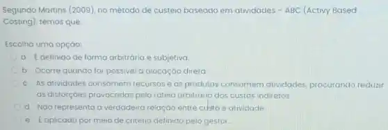 Segundo Martins (2009), no método de custeio baseado em atividades -ABC (Activy Based
Costing), temos que:
Escolha uma opção:
a. Edefinido de forma arbitrária e subjetiva.
b. Ocorre quando for possivel a alocação direta.
c. As atividades consomem recursos e os produtos consomem atividades procurando reduzir
as distorçoes provocadas pelo rateio arbitrário dos custos indiretos.
d. Não representa a verdadeira relação entre custo e atividade.
e. Eaplicado por meio de critério definido pelo gestor.