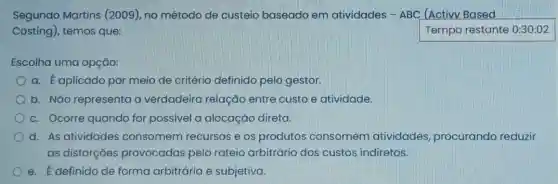 Segundo Martins (2009), no método de custeio baseado em atividades - ABC (Activy Based
Costing), temos que:	Temporestante
Escolha uma opção:
a. É aplicado por meio de critério definido pelo gestor.
b. Nǎo representa a verdadeira relação entre custo e atividade.
c. Ocorre quando for possivel a alocação direta.
d. As atividades consomem recursos e os produtos consomem atividades procurando reduzir
as distorções provocadas pelo rateio arbitrário dos custos indiretos.
e. É definido de forma arbitrária e subjetiva.