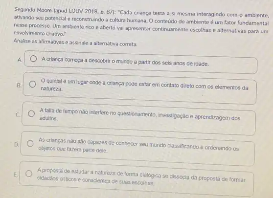 Segundo Moore (apud LOUV 2018, p. 87): "Cada criança testa a si mesma interagindo com o ambiente.
ativando seu potencial e reconstruindo a cultura humana . O conteúdo do ambiente é um fator fundamental
nesse processo. Um ambiente rico e aberto vai apresentar continuamente escolhas e alternativas para um
envolvimento criativo."
Analise as afirmativas e assinale a alternativa correta.
A.	A criança começa a descobrir o mundo a partir dos seis anos de idade.
quintal é um lugar onde a criança pode estar em contato direto com os elementos da B.
natureza.
A falta de tempo não interfere no questionamento investigação e aprendizagem dos C.
adultos.
As crianças não são capazes de conhecer seu mundo classificando e ordenando os D.
objetos que fazem parte dele.
E.
cidadãos critions e conscientes de suas escolhas.
A proposta de estudar a natureza de forma dialógica se dissocia da proposta de formar