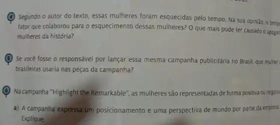 (A) Segundo o autor do texto, essas mulheres foram esquecidas pelo tempo. Na sua opinião , o temp
fator que colaborou para o esquecimento dessas mulheres? 0 que mais pode ter causado o apagan
mulheres da história?
Se você fosse o responsável por lançar essa mesma campanha publicitária no Brasil, que mulher
brasileiras usaria nas peças da campanha?
Na campanha "Highlight the Remarkable", as mulheres são representadas de forma positiva ou negativ
a) A campanha expressa um posicionamento e uma perspectiva de mundo por parte da empresa
Explique.