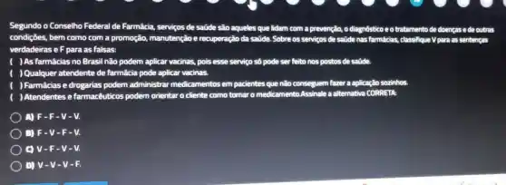 Segundo o Conselho Federal de Farmácia serviços de saúde são aqueles que lidam com a prevenção, o diagnósticoe o tratamento de doenças e de outra
condições, bem como com a promoção,manutenção e recuperação da saúde.Sobre os serviços de saúde nas farmácias.classifique V para as ser sentenças
verdadeiras e F para as falsas:
( )As farmácias no Brasil não podem aplicar vacinas, pois esse serviço số pode ser feito nos postos de satide
( )Qualquer atendente de farmácia pode aplicar vacinas.
) Farmácias e drogarias podem administrar medicamentos em pacientes que não conseguem fazer a aplicação sozinhos
) Atendentes e farmacêuticos podem orientar o cliente como tomar o medicamento Assinale a alternative CORRETA:
A) F-F-V-V.
B) F-V-F-V.
C) V-F - V-V.
D) V-V -V-F.