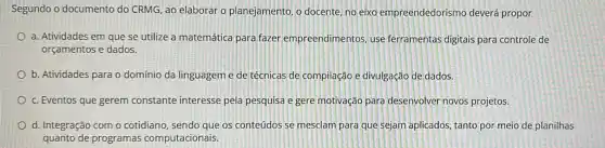 Segundo o documento do CRMG, ao elaborar o planejamento, o docente, no eixo empreendedorismo deverá propor
a. Atividades em que se utilize a matemática para fazer empreendimentos use ferramentas digitais para controle de
orçamentos e dados.
b. Atividades para o domínio da linguageme de técnicas de compilação e divulgação de dados.
c. Eventos que gerem constante interesse pela pesquisa e gere motivação para desenvolver novos projetos.
d. Integração com o cotidiano, sendo que os conteúdos se mesclam para que sejam aplicados, tanto por meio de planilhas
quanto de programas computacionais.