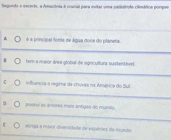 Segundo o excerto, a Amazônia é crucial para evitar uma catástrofe climática porque
é a principal fonte de água doce do planeta.
tem a maior área global de agricultura sustentável.
influencia o regime de chuvas na América do Sul.
possui as árvores mais antigas do mundo.
abriga a maior diversidade de espécies do mundo.