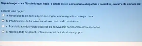 Segundo o jurista e filósofo Miguel Reale, o direito existe, como norma obrigatória e coercitiva, exatamente em face da:
Escolha uma opção:
a. Necessidade de punir aquele que cogitar em transgredir uma regra moral.
b. Possibilidade de fiscalizat os valores básicos da convivência.
c. Possibilidade dos valores básicos da convivência social serem desrespeitados.
d. Necessidade de garantir interesse moral de individuos e grupos.