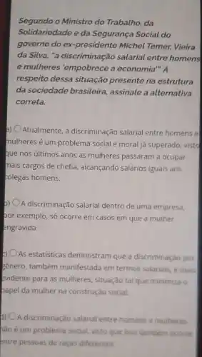 Segundo o Ministro do Trabalho, da
Solidariedade e da Segurança Social do
governo do ex -presidente Michel Temer,Vieira
da Silva, "a discriminação salarial entre homens
e mulheres 'empobrece a economia". A
respeito dessa situação presente na estrutura
da sociedade brasileira assinale a alternativa
correta.
) Atualmente, a discriminação salarial entre homens e
mulheres é um problema social e moral já superado vistd
que nos últimos anos as mulheres passaram a ocupar
mais cargos de chefia, alcançando salários iguais aos
colegas homens.
A discriminação salarial dentro de uma empresa,
bor exemplo, só ocorre em casos em que a mulher
engravida
As estatisticas demonstram que a discriminação por
gênero, também manifestada em termos salariais, é mais
evidente para as mulheres, situação tal que minimiza o
papel da mulher na construção social.
d) A discriminação salarial entre homens e mulheres
hão é um problema social, visto que isso tambem ocorre
entre pessoas de raças diferentes.