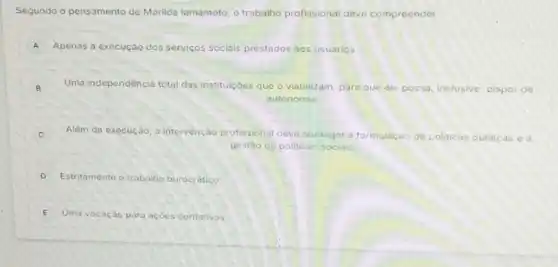 Segundo o pensamento de Marilda lamamoto, o trabalho profissional deve compreender:
A Apenas a execução dos servicos sociais prestados aos usuarios
B B
Uma independencia total das instituicóes que o viabilizam, para que ele possa, inclusive, dispor do
autonomia
C Alêm da execução, a intervenção profissional deve abranger a formulação de politicas publicas e a
gestão de politicas sociais.
D Estritamente o trabalho burocratico
E Uma vocação para açócs caritativos.