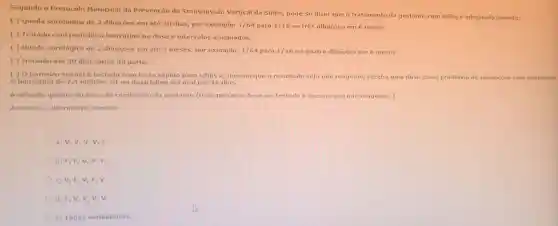 Segundo o Protocolo Municipal da Prevenção da Transmissão Vertical da Sifilis, pode-se dizer que o tratamento da gestante com sifilis é adequado quando:
( ) Queda sorológica de 2 diluiçōes em até 30 dias, por exemplo: 1/64 para 1/16 ou três diluições em 6 meses.
( ) Tratado com penicilina benzatina na dose e intervalos adequados.
( ) Queda sorológica de 2 diluiçōes em até 3 meses, por exemplo: 1/64 para 1/16 ou quatro diluições em 6 meses.
( ) Iniciado até 30 dias antes do parto.
( ) 0 parceiro sexual testado com teste rápido para sifilis e, mesmo que o resultado seja não reagente, receba uma dose como profilaxia de reinfecção com penicilina
G benzatina de 2,4 milliōes UI ou doxiciclina via oral por 15 dias.
Avaliação quanto ao risco de reinfecção da gestante (todo parceiro deve ser testado e mesmo que não reagente, ).
Assinale a alternativa correta:
a) V, V,V V,F
b) F,F, V,V, F.
c) V,F,V F, V.
d) F, V,V v,v.
e) Todas verdadeiras.