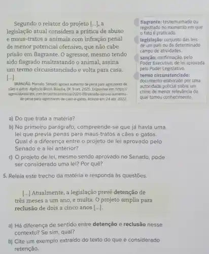 Segundo o relator do projeto [...], a
legislação atual considera a prática de abuso
e maus-tratos a animais com infração penal
de menor potencial ofensivo, que não cabe
prisão em flagrante. 0 agressor, mesmo tendo
sido flagrado maltratando o animal, assina
um termo circunstanciado e volta para casa.
()
flagrante:testemunhado ou
registrado no momento em que
fato é praticado
legislação: conjunto das leis
de um país ou de determinado
campo de atividades.
sanção: confirmação , pelo
Poder Executivo, de lei aprovada
pelo Poder Legislativo.
termo circunstanciado:
documento elaborado por uma
autoridade policial sobre um
crime de menor relevância do
qual tomou conhecimento.
BRANDÃO, Marcelo. Senado aprova aumento de pena para agressores de
cães e gatos. Agência Brasil, Brasilia, DF, 9 set. 2020. Disponível em https://
agenciabrasil.ebc.com 09/senado-aprova-aumento-
de-pena-para-agressores -de-caes-e-gatos. Acesso em:24 abr. 2022.
a) Do que trata a matéria?
b) No primeiro parágrafo , compreende-se que já havia uma
lei que previa penas para maus -tratos a cães e gatos.
Qual é a diferença entre o projeto de lei aprovado pelo
Senado e a lei anterior?
c) O projeto de lei, mesmo sendo aprovado no Senado, pode
ser considerado uma lei? Por quê?
5. Releia este trecho da matéria e responda às questōes.
() Atualmente, a legislação prevê detenção de
três meses a um ano, e multa. 0 projeto amplia para
reclusão de dois a cinco anos [ldots ]
a) Há diferença de sentido entre detenção e reclusão nesse
contexto? Se sim , qual?
b) Cite um exemplo extraído do texto do que é considerado
retenção.