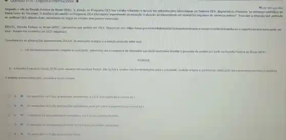 Segundo o site da Receita Federal do Brasil (RFB), "a adesão ao Programa OEA tem caráter voluntário e deverá ser solicitada pelo interveniente no Sistema OEA, disponível no Pucomex, no endereço eletrônico do
Portal Unico do Siscomex A ausência de adesão ao Programa OEA não implica impedimento ou limitação à atuação do interveniente em operaçóes regulares de comércio exterior". Para que a empresa que pretende
se certificar OEA obtenha êxito, recomenda-se seguir no mínimo, seis passos essenciais.
BRASIL, Receita Federal do Brasil (RFB). Operadores que podem ser OEA Disponivel em:shitps://www.gov br/receit atederalipt brlassuntos/a
aduana-e-comercio exterior/im
oea>. Acesso em novembro de 2023 (adaptado)
Iimportacao-e-exportacaol oea/quem-pode-ser-
Considerando as informações apresentadas,AVALIE as asserções a seguir e a relação proposta entre elas
1-Um dos passos essenciais compete ao solicitante, determinar um cronograma de atividades que serão realizadas durante o processo de análise por parte da Receita Federal do Brasil (RFB)
PORQUE
II-A Receita Federal do Brasil (RFB) pode requerer em qualquer tempo alterações e ajustes nas documentações para o solicitante; visando ampliar a garantia da
certificação para uma empresa séria e confável.
A respeito dessas asserçoes assinale a opção correta.
A 4) As asserçōes l e ll são proposiçoes verdadeiras e allé uma justificativa correta da I.
B 4) As assercôes lell sã proposiçoes verdadeiras mas all não é uma justificativa correta da I.
C 4) Aasserçãolé uma proposição verdadeira e allé uma proposição falsa.
D 4) Aasserçãolé uma proposição falsa, e allé uma proposição verdadeira.
E As assercoes le II são proposicoes falsas
4) Ler em vozalta