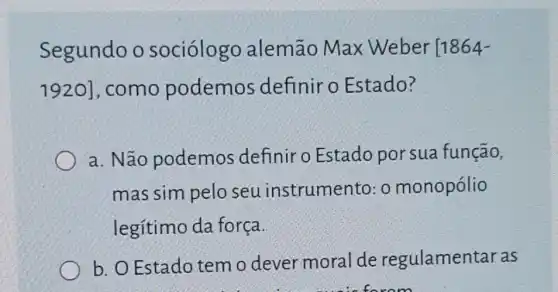 Segundo o sociólogo alemão Max Weber [1864-
1920] , como podemos definir o Estado?
a. Não podemos definir o Estado por sua função,
mas sim pelo seu instrum ento: o monopólio
legítimo da força
b. O Estado tem o dever moral de regulamentar as