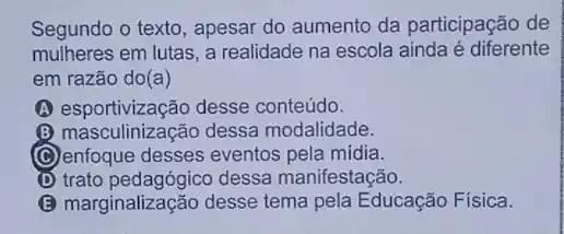 Segundo o texto, apesar do aumento da participação de
mulheres em lutas, a realidade na escola ainda é diferente
em razão do(a)
(A) esportivização desse conteúdo.
(B) masculinização dessa modalidade.
(C) enfoque desses eventos pela midia.
D trato pedagógico dessa manifestação.
marginalização desse tema pela Educação Física.