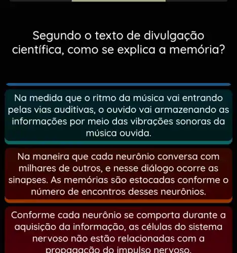 Segundo o texto de divulgação
científica , como se explica a me m ória?
Na medida que o ritmo da música vai entrando
pelas vias auditivas, o ouvido vai armazenando as
informações por meio das vibrações ; sonoras da
música ouvida.
Na maneira que cada neurônio conversa com
milhares de outros, e nesse diálogo ocorre as
sinapses. As memórias são estocadas conforme o
número de encontros desses neurônios.
Conforme cada neurônio se comporta durante a
aquisição da informação, as células do sistema
nervoso não estão relacionac las com a